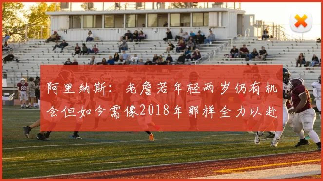 阿里纳斯：老詹若年轻两岁仍有机会但如今需像2018年那样全力以赴