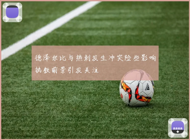 德泽尔比与热刺发生冲突险些影响执教前景引发关注
