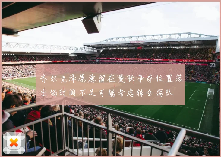 齐尔克泽愿意留在曼联争夺位置若出场时间不足可能考虑转会离队