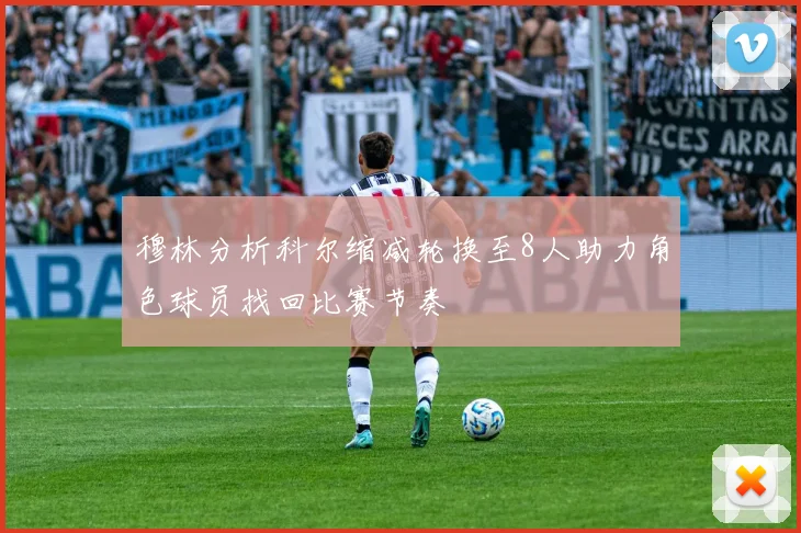 穆林分析科尔缩减轮换至8人助力角色球员找回比赛节奏