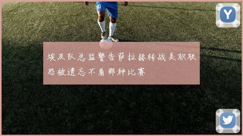 埃及队总监警告萨拉赫转战美职联恐被遗忘不看那种比赛