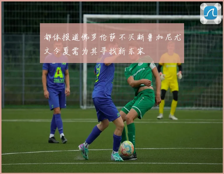 都体报道佛罗伦萨不买断鲁加尼尤文今夏需为其寻找新东家