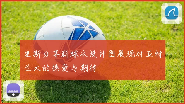 里斯分享新球衣设计图展现对亚特兰大的热爱与期待