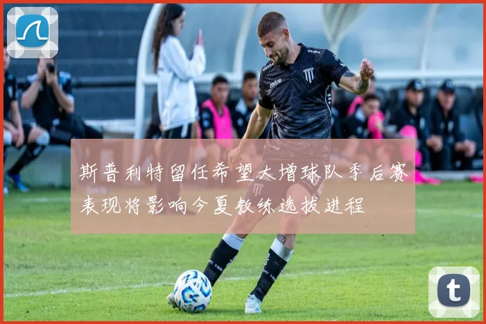 斯普利特留任希望大增球队季后赛表现将影响今夏教练选拔进程