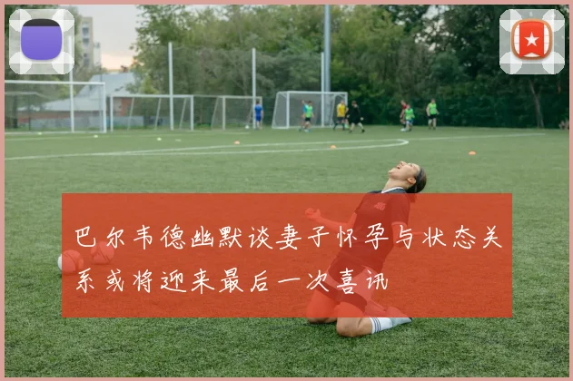 巴尔韦德幽默谈妻子怀孕与状态关系或将迎来最后一次喜讯