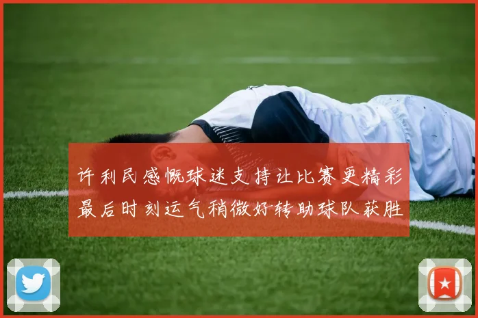 许利民感慨球迷支持让比赛更精彩最后时刻运气稍微好转助球队获胜