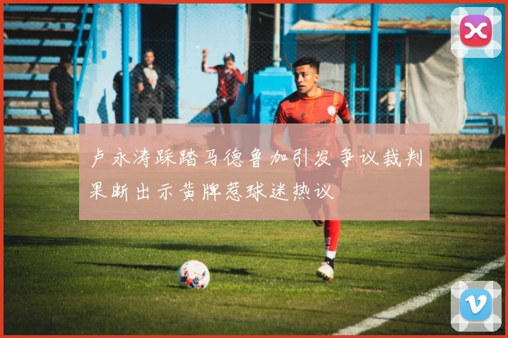 卢永涛踩踏马德鲁加引发争议裁判果断出示黄牌惹球迷热议